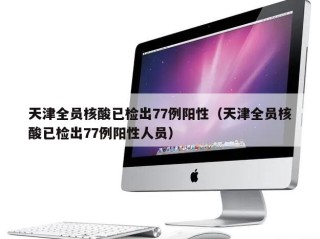 天津全员核酸已检出77例阳性（天津全员核酸已检出77例阳性人员）