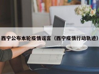 西宁公布本轮疫情谣言（西宁疫情行动轨迹）