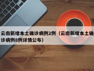 云南新增本土确诊病例2例（云南新增本土确诊病例8例详情公布）