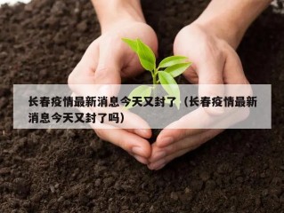 长春疫情最新消息今天又封了（长春疫情最新消息今天又封了吗）