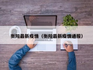 衡阳最新疫情（衡阳最新疫情通报）